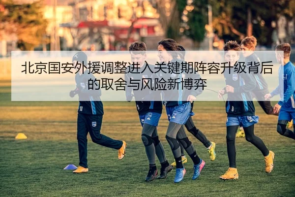 北京国安外援调整进入关键期阵容升级背后的取舍与风险新博弈（qutiyu）