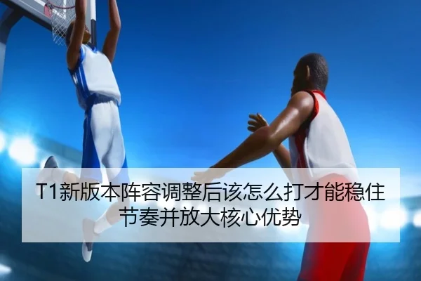 T1新版本阵容调整后该怎么打才能稳住节奏并放大核心优势（qutiyu）